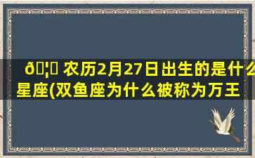🦄 农历2月27日出生的是什么星座(双鱼座为什么被称为万王 🐶 之王)